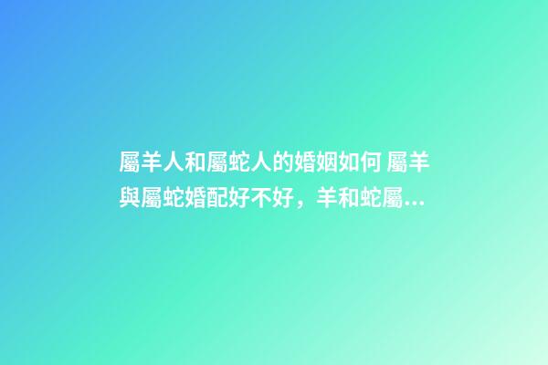 屬羊人和屬蛇人的婚姻如何 屬羊與屬蛇婚配好不好，羊和蛇屬相相配好嗎-第1張-觀點(diǎn)-玄機(jī)派